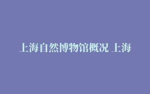 上海自然博物馆概况 上海自然博物馆攻略 上海自然博物馆地址→MAIGOO百科