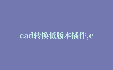 cad转换低版本插件,cad高版本转低版本软件