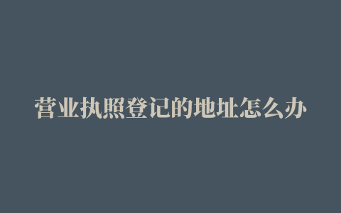 营业执照登记的地址怎么办理变更