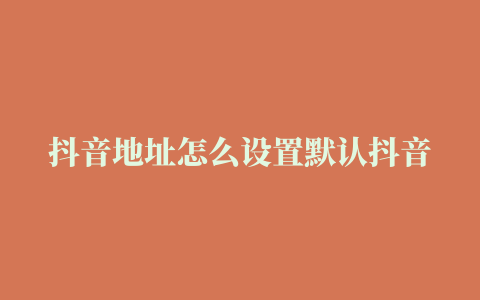 抖音地址怎么设置默认抖音默认位置怎么删掉