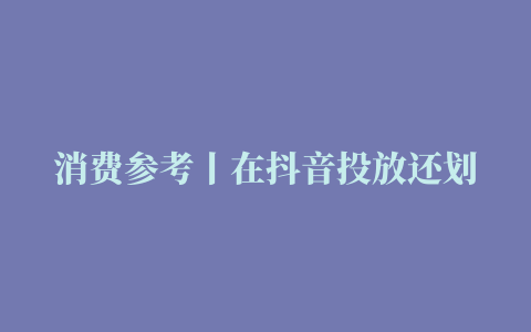 消费参考丨在抖音投放还划算吗