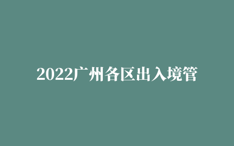 2022广州各区出入境管理办事大厅一览表（电话、地址及上班时间）