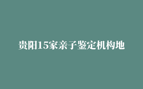 贵阳15家亲子鉴定机构地址大全（2022最新更新）