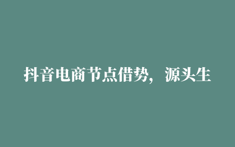 抖音电商节点借势，源头生鲜引购物热潮