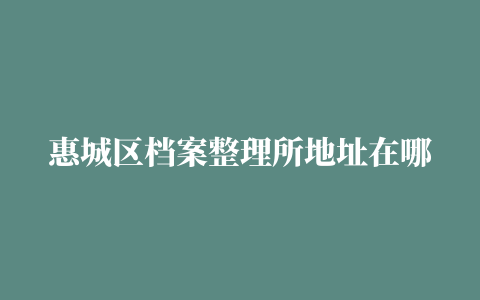 惠城区档案整理所地址在哪里