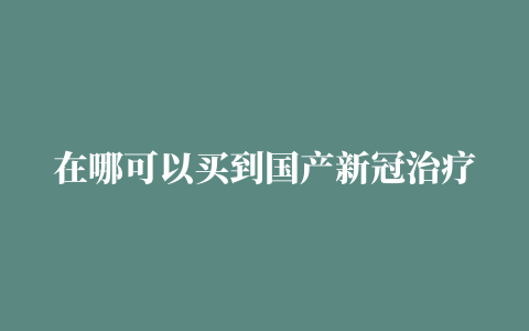 在哪可以买到国产新冠治疗药物阿兹夫定一文汇总全国各省购买地址