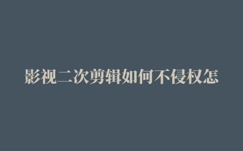 影视二次剪辑如何不侵权怎样剪辑视频不算侵权用别人的视频素材是否侵权