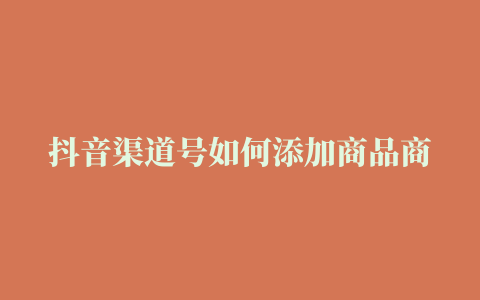 抖音渠道号如何添加商品商品添加失败如何办