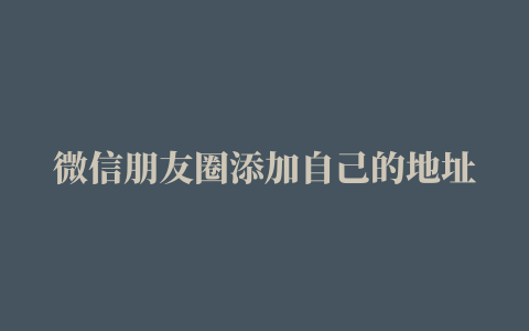 微信朋友圈添加自己的地址，微信朋友圈自己添加地址