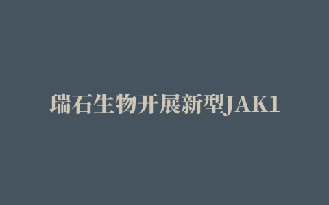 瑞石生物开展新型JAK1抑制剂全球同步临床研究