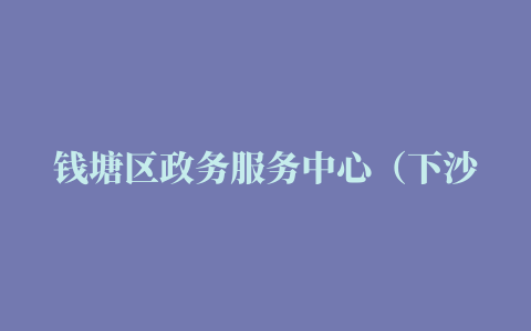 钱塘区政务服务中心（下沙）迁址公告