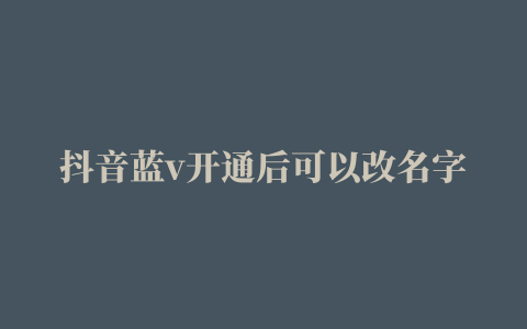 抖音蓝v开通后可以改名字吗抖音蓝v是什么意思是电商新闻资讯文章