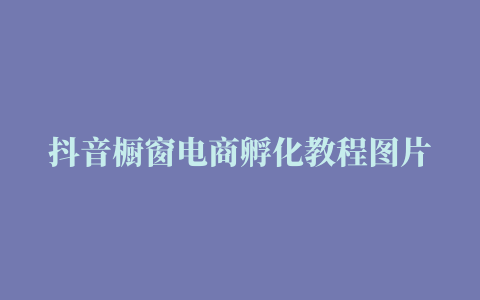 抖音橱窗电商孵化教程图片 (抖音橱窗怎么创建商品)