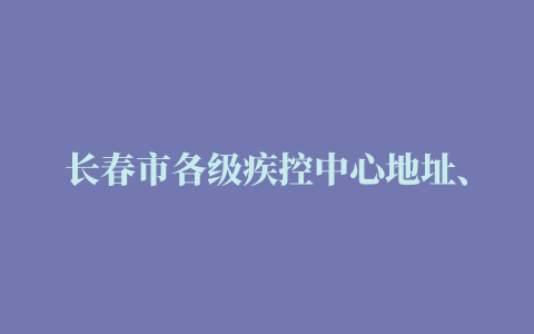 长春市各级疾控中心地址、联系方式查询