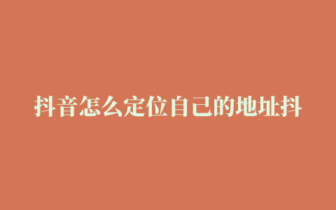 抖音怎么定位自己的地址抖音地址怎么自己定位