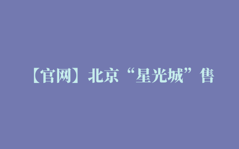 【官网】北京“星光城”售楼处电话丨售楼处地址丨售楼处官网丨售楼处最新动态