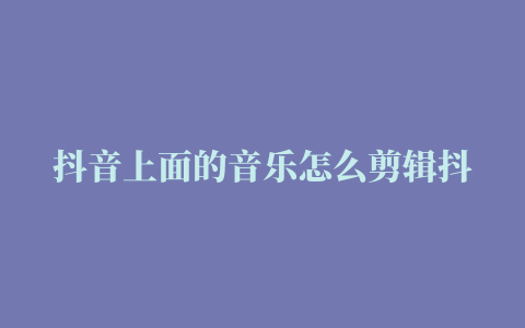 抖音上面的音乐怎么剪辑抖音背景音乐剪辑方法