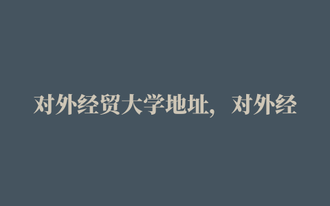 对外经贸大学地址，对外经贸大学有几个校区研究生住在哪女生宿舍条件怎么样