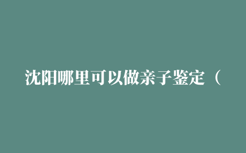 沈阳哪里可以做亲子鉴定（沈阳亲子鉴定中心地址大全）