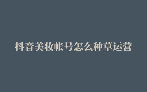 抖音美妆帐号怎么种草运营抖音化妆教程卖货怎么出爆款视频