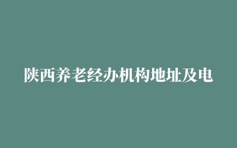 陕西养老经办机构地址及电话汇总（陕西养老中心电话）