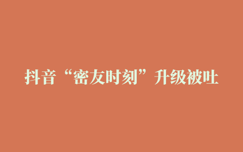 抖音“密友时刻”升级被吐槽：所有关注用户都能看到密友照，部分人遭遇大型社死