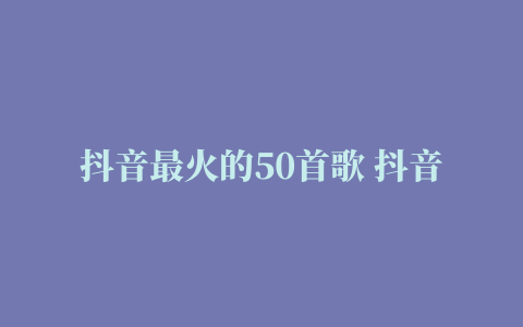 抖音最火的50首歌 抖音排名前50的火爆歌曲