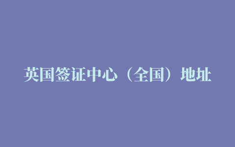 英国签证中心（全国）地址及电话一览