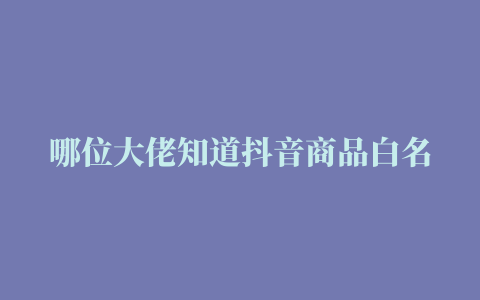 哪位大佬知道抖音商品白名单如何申请呢求解