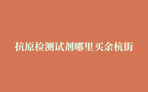 抗原检测试剂哪里买余杭街道这些药店纳入保供名单地址公布