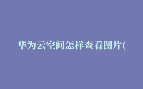 华为云空间怎样查看图片(华为云空间怎么查看图片)