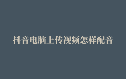 抖音电脑上传视频怎样配音乐  抖音电脑上传视频具体内容介绍