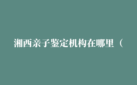 湘西亲子鉴定机构在哪里（7家正规亲子鉴定中心地址最新）