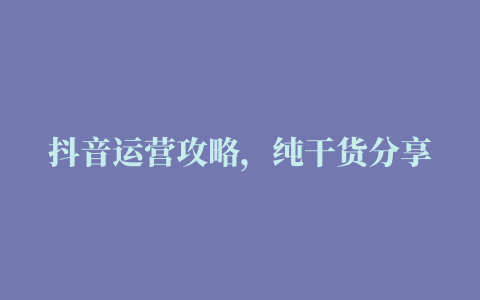 抖音运营攻略，纯干货分享（超细致超全面）