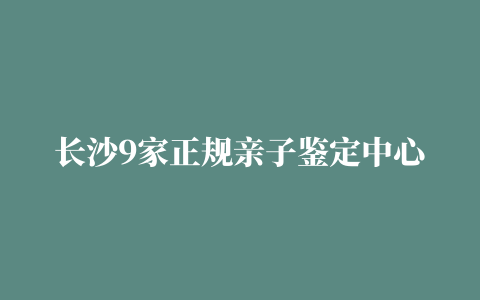 长沙9家正规亲子鉴定中心地址（2023更新）