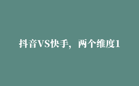 抖音VS快手，两个维度10项对比，带你参透平台