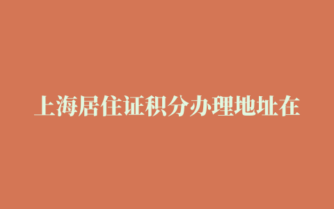 上海居住证积分办理地址在哪