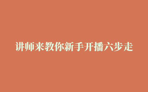 讲师来教你新手开播六步走