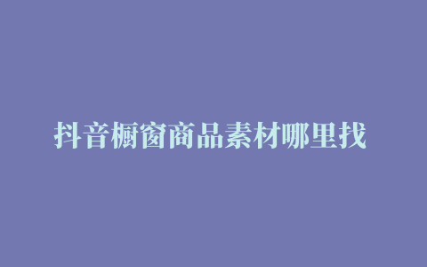 抖音橱窗商品素材哪里找 (抖音如何搜索橱窗商品)