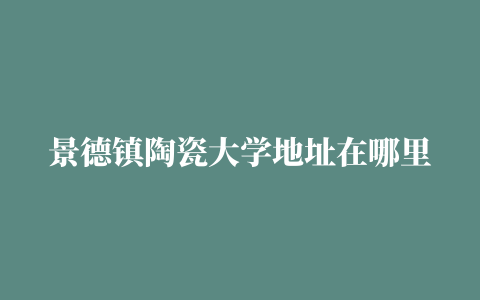 景德镇陶瓷大学地址在哪里，哪个城市，哪个区