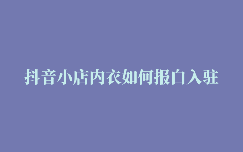 抖音小店内衣如何报白入驻填写问卷调查没后续了怎样开通抖店内衣类目代入驻