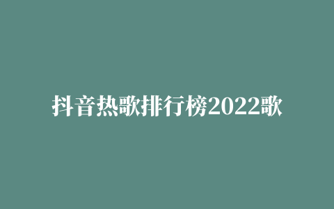 抖音热歌排行榜2022歌单