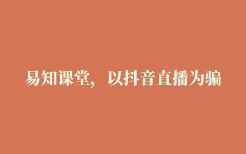 易知课堂，以抖音直播为骗局开端，诱使消费者上当受骗