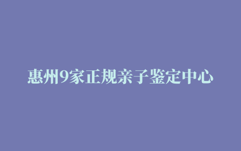 惠州9家正规亲子鉴定中心地址（2022最新更新）