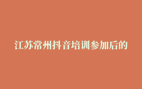 江苏常州抖音培训参加后的心得2022已更新(今日/要点)