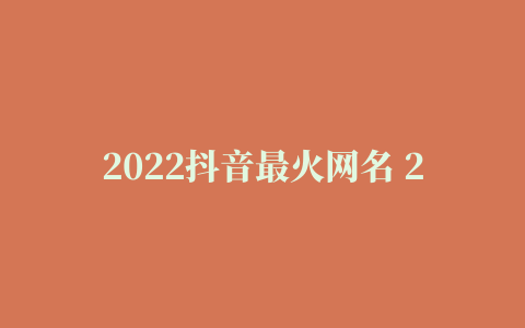 2022抖音最火网名 2022抖音最火网名男霸气(精选2篇)