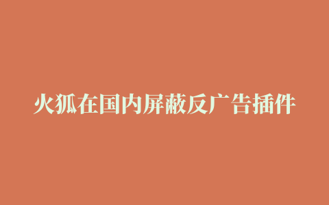 火狐在国内屏蔽反广告插件，终究还是“屈服”了