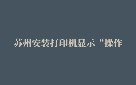 苏州安装打印机显示“操作无法完成（错误0x00000bbb）。无法创建打印作业”维修点电话