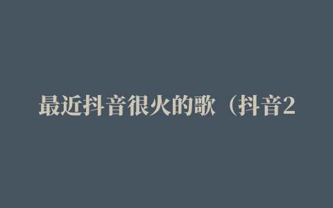 最近抖音很火的歌（抖音2021最火歌曲前十名）