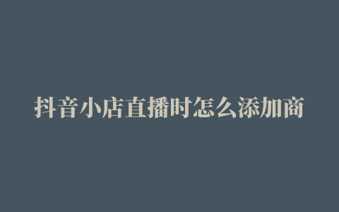 抖音小店直播时怎么添加商品直播有哪些技巧